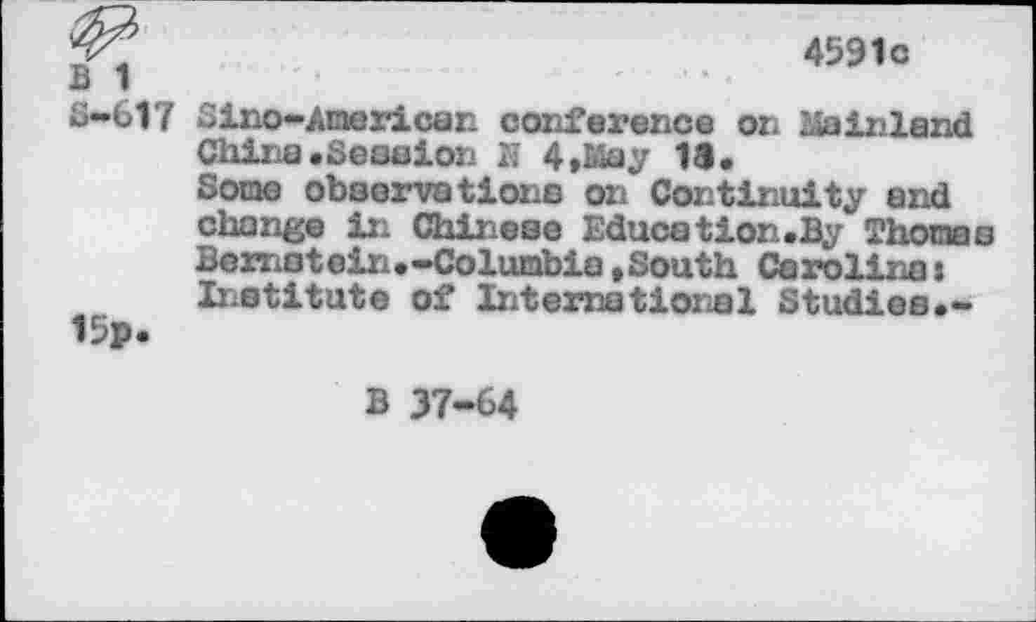 ﻿• ... 459,0
S-617 Sino-American conference on Mainland China.Session N 4, May 18.
Some observations on Continuity and change in Chinese Education.By Thomas Bernstein.-Columbia,South Carolina: Institute of International Studies•-15».
B 37-64